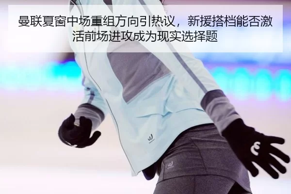 曼联夏窗中场重组方向引热议，新援搭档能否激活前场进攻成为现实选择题
